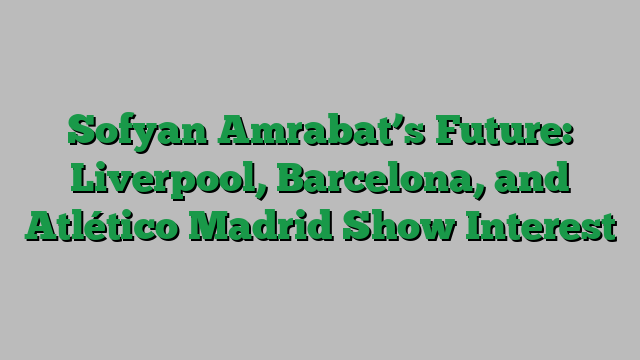 Sofyan Amrabat’s Future: Liverpool, Barcelona, and Atlético Madrid Show Interest